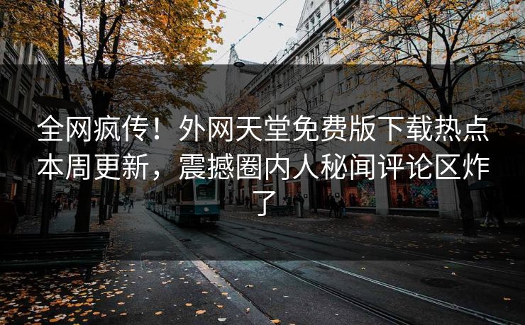 全网疯传！外网天堂免费版下载热点本周更新，震撼圈内人秘闻评论区炸了