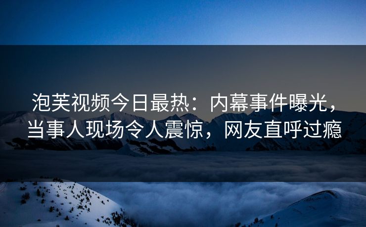 泡芙视频今日最热：内幕事件曝光，当事人现场令人震惊，网友直呼过瘾