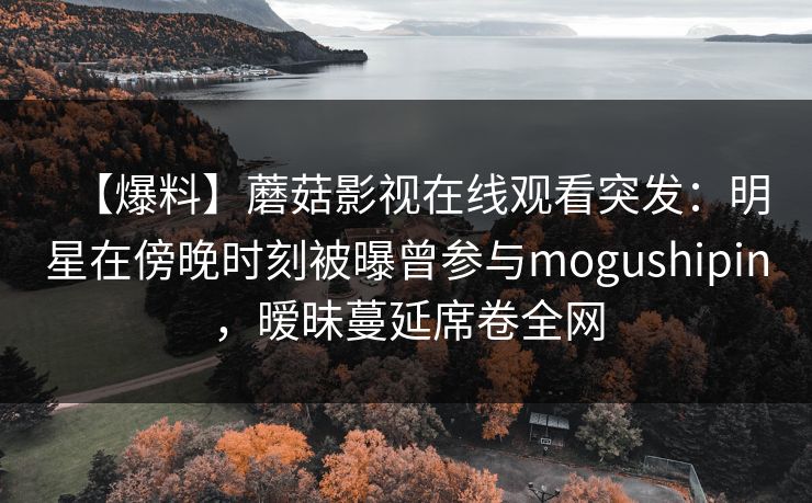 【爆料】蘑菇影视在线观看突发：明星在傍晚时刻被曝曾参与mogushipin，暧昧蔓延席卷全网