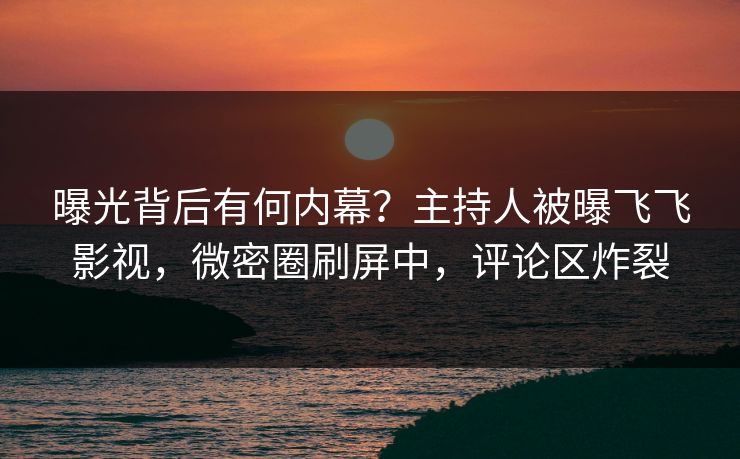 曝光背后有何内幕？主持人被曝飞飞影视，微密圈刷屏中，评论区炸裂