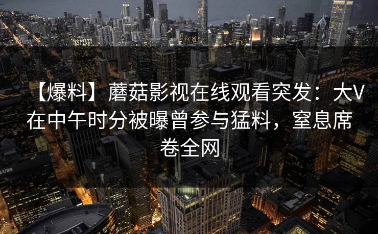 【爆料】蘑菇影视在线观看突发：大V在中午时分被曝曾参与猛料，窒息席卷全网