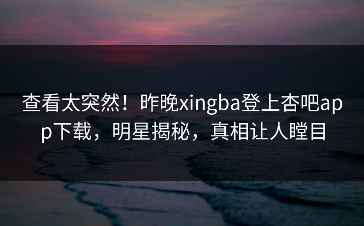查看太突然！昨晚xingba登上杏吧app下载，明星揭秘，真相让人瞠目