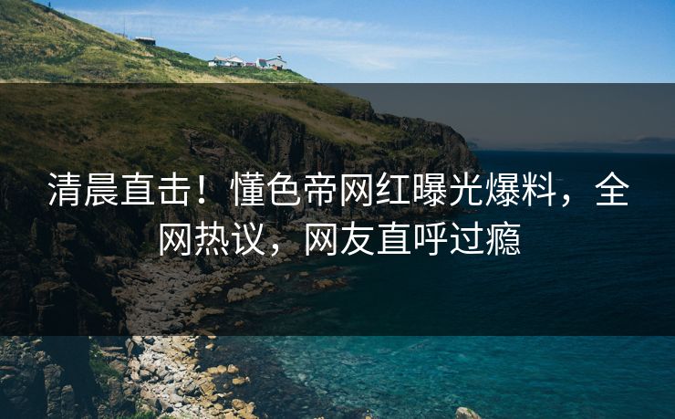 清晨直击！懂色帝网红曝光爆料，全网热议，网友直呼过瘾