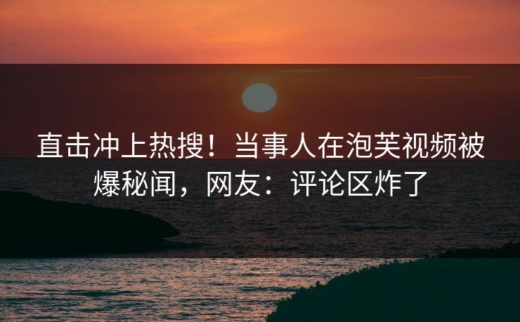 直击冲上热搜！当事人在泡芙视频被爆秘闻，网友：评论区炸了