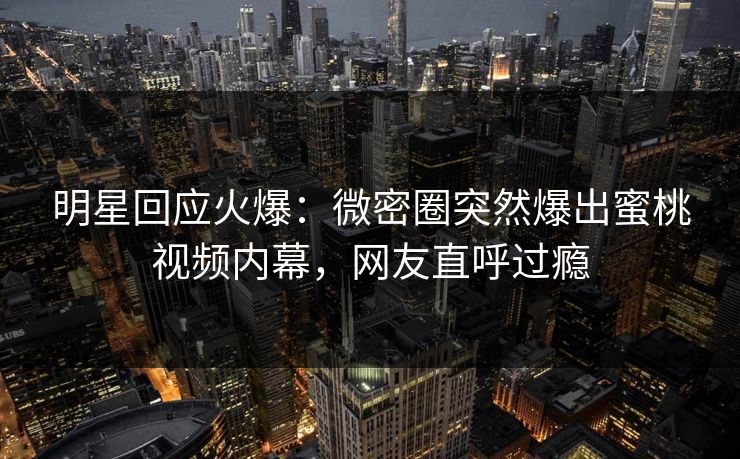 明星回应火爆：微密圈突然爆出蜜桃视频内幕，网友直呼过瘾