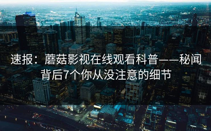 速报：蘑菇影视在线观看科普——秘闻背后7个你从没注意的细节