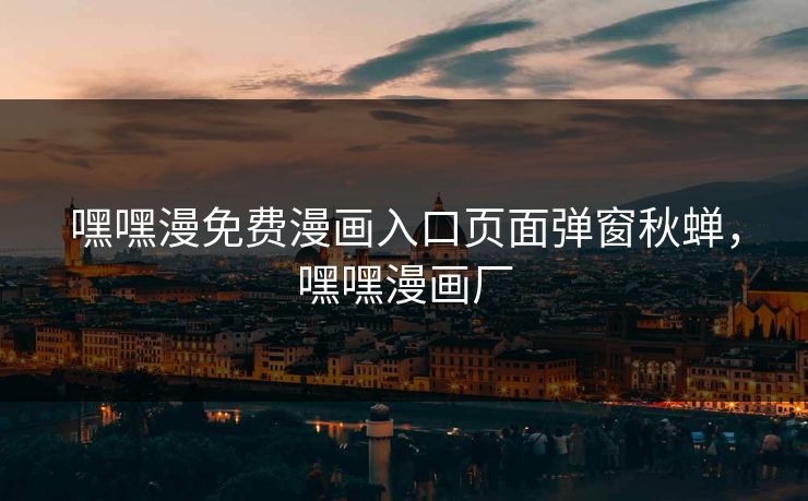 嘿嘿漫免费漫画入口页面弹窗秋蝉，嘿嘿漫画厂