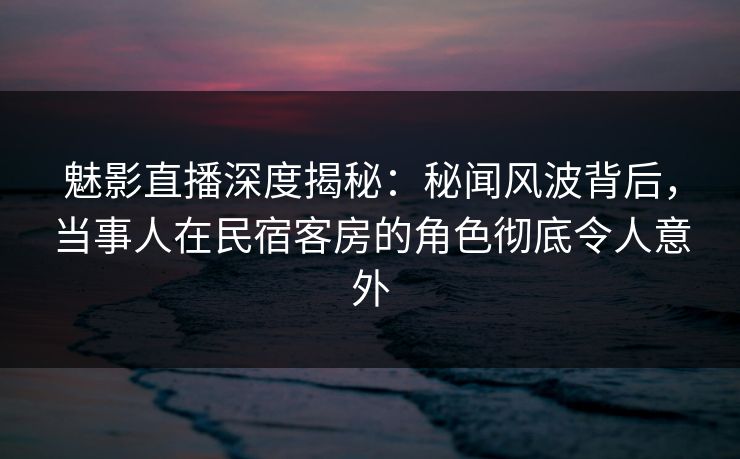 魅影直播深度揭秘:秘闻风波背后,当事人在民宿客房的角色彻底令人意外 魅影直播深度揭秘:秘闻风波背后,当事人在民宿客房的角色彻底令人意外