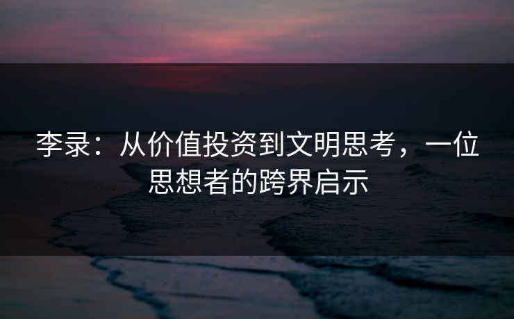 李录:从价值投资到文明思考,一位思想者的跨界启示 李录:从价值投资到文明思考,一位思想者的跨界启示