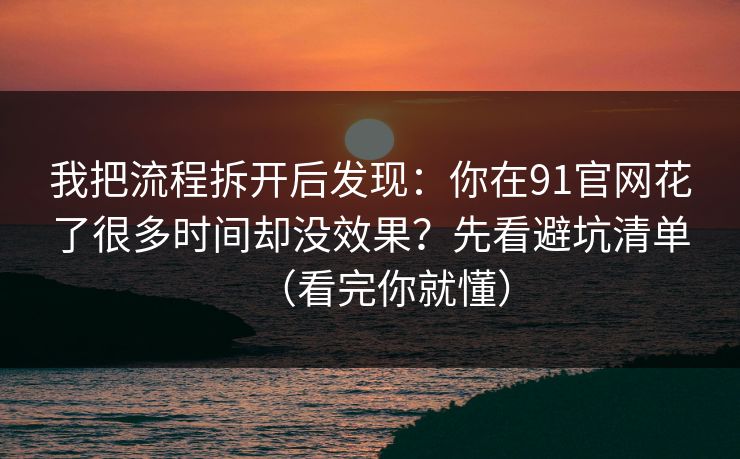 我把流程拆开后发现：你在91官网花了很多时间却没效果？先看避坑清单（看完你就懂）
