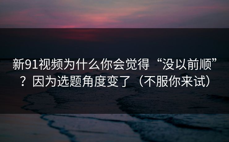 新91视频为什么你会觉得“没以前顺”？因为选题角度变了（不服你来试）
