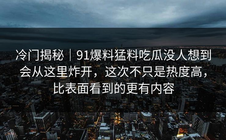 冷门揭秘｜91爆料猛料吃瓜没人想到会从这里炸开，这次不只是热度高，比表面看到的更有内容